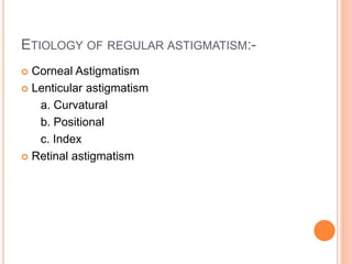 ETIOLOGY OF REGULAR ASTIGMATISM:-
 Corneal Astigmatism
 Lenticular astigmatism
a. Curvatural
b. Positional
c. Index
 Retinal astigmatism
 