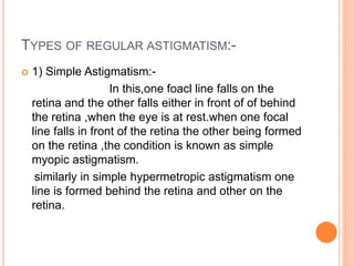 TYPES OF REGULAR ASTIGMATISM:-
 1) Simple Astigmatism:-
In this,one foacl line falls on the
retina and the other falls either in front of of behind
the retina ,when the eye is at rest.when one focal
line falls in front of the retina the other being formed
on the retina ,the condition is known as simple
myopic astigmatism.
similarly in simple hypermetropic astigmatism one
line is formed behind the retina and other on the
retina.
 