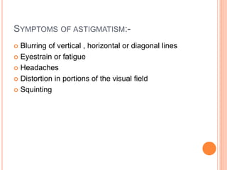 SYMPTOMS OF ASTIGMATISM:-
 Blurring of vertical , horizontal or diagonal lines
 Eyestrain or fatigue
 Headaches
 Distortion in portions of the visual field
 Squinting
 