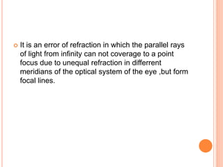  It is an error of refraction in which the parallel rays
of light from infinity can not coverage to a point
focus due to unequal refraction in differrent
meridians of the optical system of the eye ,but form
focal lines.
 