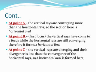 Cont..
 At point A – the vertical rays are converging more
than the horizontal rays, so the section here is
horizontal oval
 At point B – (first focus) the vertical rays have come to
a focus while the horizontal rays are still converging
therefore it forms a horizontal line.
 At point C – the vertical rays are diverging and their
divergence is less than the convergence of the
horizontal rays, so a horizontal oval is formed here.
 