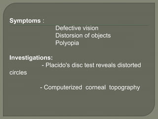 Symptoms :
Defective vision
Distorsion of objects
Polyopia
Investigations:
- Placido's disc test reveals distorted
circles
- Computerized corneal topography
 