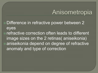 Difference in refractive power between 2
eyes
refractive correction often leads to different
image sizes on the 2 retinas( aniseikonia)
aniseikonia depend on degree of refractive
anomaly and type of correction
 