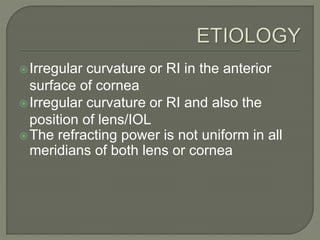 Irregular curvature or RI in the anterior
surface of cornea
Irregular curvature or RI and also the
position of lens/IOL
The refracting power is not uniform in all
meridians of both lens or cornea
 