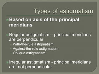 Based on axis of the principal
meridians
Regular astigmatism – principal meridians
are perpendicular
• With-the-rule astigmatism
• Against-the-rule astigmatism
• Oblique astigmatism
Irregular astigmatism - principal meridians
are not perpendicular
 
