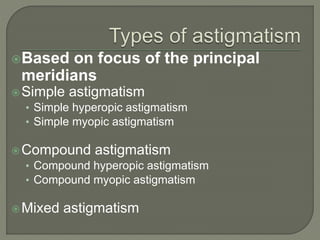 Based on focus of the principal
meridians
Simple astigmatism
• Simple hyperopic astigmatism
• Simple myopic astigmatism
Compound astigmatism
• Compound hyperopic astigmatism
• Compound myopic astigmatism
Mixed astigmatism
 