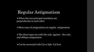 Regular Astigmatism
When the two principal meridians are
perpendicular to each other
Most cases of astigmatism are regular astigmatism
The three types are with-the-rule, against- the-rule,
and oblique astigmatism
Can be corrected with Cyl or Sph- Cyl lens
 
