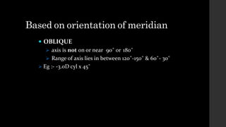 Based on orientation of meridian
 OBLIQUE
 axis is not on or near 90˚ or 180˚
 Range of axis lies in between 120˚-150˚ & 60˚- 30˚
 Eg :- -3.0D cyl x 45˚
 