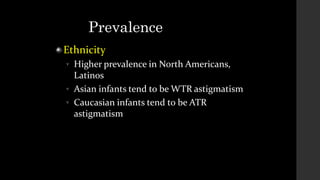 Prevalence
Ethnicity



Higher prevalence in North Americans,
Latinos
Asian infants tend to be WTR astigmatism
Caucasian infants tend to be ATR
astigmatism
 