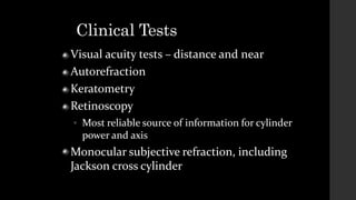 Clinical Tests
Visual acuity tests – distance and near
Autorefraction
Keratometry
Retinoscopy
 Most reliable source of information for cylinder
power and axis
Monocular subjective refraction, including
Jackson cross cylinder
 