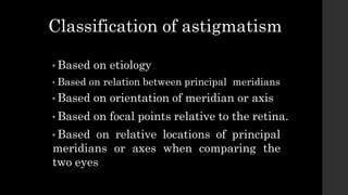 Classification of astigmatism
• Based on etiology
• Based on relation between principal meridians
• Based on orientation of meridian or axis
• Based on focal points relative to the retina.
• Based on relative locations of principal
meridians or axes when comparing the
two eyes
 