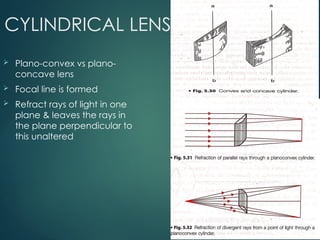 CYLINDRICAL LENS
 Plano-convex vs plano-
concave lens
 Focal line is formed
 Refract rays of light in one
plane & leaves the rays in
the plane perpendicular to
this unaltered
 