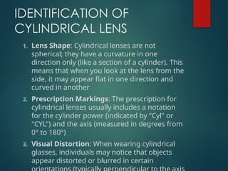 IDENTIFICATION OF
CYLINDRICAL LENS
1. Lens Shape: Cylindrical lenses are not
spherical; they have a curvature in one
direction only (like a section of a cylinder). This
means that when you look at the lens from the
side, it may appear flat in one direction and
curved in another
2. Prescription Markings: The prescription for
cylindrical lenses usually includes a notation
for the cylinder power (indicated by "Cyl" or
"CYL") and the axis (measured in degrees from
0° to 180°)
3. Visual Distortion: When wearing cylindrical
glasses, individuals may notice that objects
appear distorted or blurred in certain
 