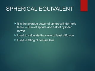 SPHERICAL EQUIVALENT
 It is the average power of spherocylinder(toric
lens) – Sum of sphere and half of cylinder
power
 Used to calculate the circle of least diffusion
 Used in fitting of contact lens
 