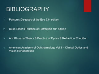 BIBLIOGRAPHY
1. Parson’s Diseases of the Eye 23rd
edition
2. Duke-Elder’s Practice of Refraction 10th
edition
3. A.K Khurana Theory & Practice of Optics & Refraction 5th
edition
4. American Academy of Ophthalmology Vol 3 – Clinical Optics and
Vision Rehabilitation
 
