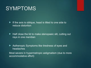 SYMPTOMS
 If the axis is oblique, head is tilted to one side to
reduce distortion
 Half close the lid to make stenopaeic slit, cutting out
rays in one meridian
 Asthenopic Symptoms like tiredness of eyes and
headaches
Most severe in hypermetropic astigmatism (due to more
accommodative effort)
 