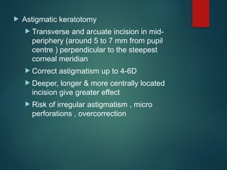  Astigmatic keratotomy
 Transverse and arcuate incision in mid-
periphery (around 5 to 7 mm from pupil
centre ) perpendicular to the steepest
corneal meridian
 Correct astigmatism up to 4-6D
 Deeper, longer & more centrally located
incision give greater effect
 Risk of irregular astigmatism , micro
perforations , overcorrection
 