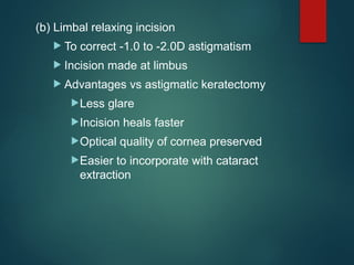 (b) Limbal relaxing incision
 To correct -1.0 to -2.0D astigmatism
 Incision made at limbus
 Advantages vs astigmatic keratectomy
Less glare
Incision heals faster
Optical quality of cornea preserved
Easier to incorporate with cataract
extraction
 