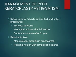 MANAGEMENT OF POST
KERATOPLASTY ASTIGMATISM
 Suture removal ( should be tried first of all other
procedures)
• In steep meridians
• Interrupted sutures after 03 months
• Continuous sutures after 01 year
 Relaxing incision
• Along steeper meridian in donor cornea
• Relaxing incision with compression sutures
 