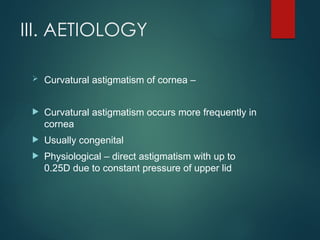 III. AETIOLOGY
 Curvatural astigmatism of cornea –
 Curvatural astigmatism occurs more frequently in
cornea
 Usually congenital
 Physiological – direct astigmatism with up to
0.25D due to constant pressure of upper lid
 
