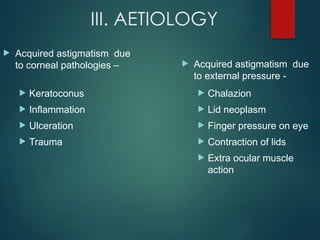 III. AETIOLOGY
 Acquired astigmatism due
to corneal pathologies –
 Keratoconus
 Inflammation
 Ulceration
 Trauma
 Acquired astigmatism due
to external pressure -
 Chalazion
 Lid neoplasm
 Finger pressure on eye
 Contraction of lids
 Extra ocular muscle
action
 