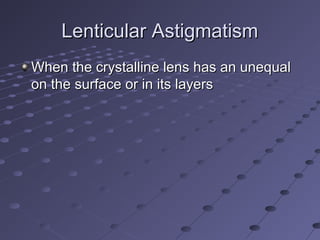 Lenticular AstigmatismLenticular Astigmatism
When the crystalline lens has an unequalWhen the crystalline lens has an unequal
on the surface or in its layerson the surface or in its layers
 