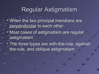 Regular AstigmatismRegular Astigmatism
When the two principal meridians areWhen the two principal meridians are
perpendicularperpendicular to each otherto each other
Most cases of astigmatism are regularMost cases of astigmatism are regular
astigmatismastigmatism
The three types are with-the-rule, against-The three types are with-the-rule, against-
the-rule, and oblique astigmatismthe-rule, and oblique astigmatism
 