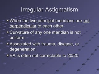 Irregular AstigmatismIrregular Astigmatism
When the two principal meridians areWhen the two principal meridians are notnot
perpendicularperpendicular to each otherto each other
Curvature of any one meridian is notCurvature of any one meridian is not
uniformuniform
Associated with trauma, disease, orAssociated with trauma, disease, or
degenerationdegeneration
VA is often not correctable to 20/20VA is often not correctable to 20/20
 