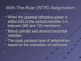 With-The-Rule (WTR) AstigmatismWith-The-Rule (WTR) Astigmatism
When theWhen the greatest refractive powergreatest refractive power isis
within 030 of the vertical meridianwithin 030 of the vertical meridian (i.e.,(i.e.,
between 060 and 120 meridians)between 060 and 120 meridians)
Minus cylinder axisMinus cylinder axis around horizontalaround horizontal
meridianmeridian
TheThe most commonmost common type of astigmatismtype of astigmatism
based on the orientation of meridiansbased on the orientation of meridians
 