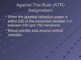 Against-The-Rule (ATR)Against-The-Rule (ATR)
AstigmatismAstigmatism
When theWhen the greatest refractive powergreatest refractive power isis
within 030 of the horizontal meridianwithin 030 of the horizontal meridian (i.e.,(i.e.,
between 030 and 150 meridians)between 030 and 150 meridians)
Minus cylinder axisMinus cylinder axis around verticalaround vertical
meridianmeridian
 