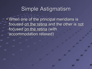 Simple AstigmatismSimple Astigmatism
When one of the principal meridians isWhen one of the principal meridians is
focusedfocused on the retinaon the retina and the other isand the other is notnot
focusedfocused on the retinaon the retina (with(with
accommodation relaxed)accommodation relaxed)
 