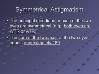 Symmetrical AstigmatismSymmetrical Astigmatism
The principal meridians or axes of the twoThe principal meridians or axes of the two
eyes are symmetrical (e.g.,eyes are symmetrical (e.g., both eyes areboth eyes are
WTR or ATRWTR or ATR))
TheThe sum of the two axessum of the two axes of the two eyesof the two eyes
equalsequals approximately 180approximately 180
 