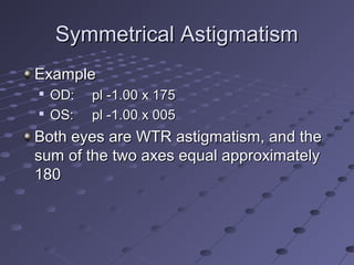 Symmetrical AstigmatismSymmetrical Astigmatism
ExampleExample

OD:OD: pl -1.00 x 175pl -1.00 x 175

OS:OS: pl -1.00 x 005pl -1.00 x 005
Both eyes are WTR astigmatism, and theBoth eyes are WTR astigmatism, and the
sum of the two axes equal approximatelysum of the two axes equal approximately
180180
 
