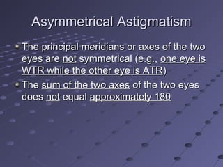 Asymmetrical AstigmatismAsymmetrical Astigmatism
The principal meridians or axes of the twoThe principal meridians or axes of the two
eyes areeyes are notnot symmetrical (e.g.,symmetrical (e.g., one eye isone eye is
WTR while the other eye is ATRWTR while the other eye is ATR))
TheThe sum of the two axessum of the two axes of the two eyesof the two eyes
doesdoes notnot equalequal approximately 180approximately 180
 