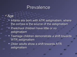 PrevalencePrevalence
AgeAge

Infants are born with ATR astigmatism, whereInfants are born with ATR astigmatism, where
the cornea is the source of the astigmatismthe cornea is the source of the astigmatism

Preschool children have little or noPreschool children have little or no
astigmatismastigmatism

Teenage children demonstrate a shift towardsTeenage children demonstrate a shift towards
WTR astigmatismWTR astigmatism

Older adults show a shift towards ATROlder adults show a shift towards ATR
astigmatismastigmatism
 
