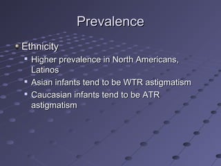 PrevalencePrevalence
EthnicityEthnicity

Higher prevalence in North Americans,Higher prevalence in North Americans,
LatinosLatinos

Asian infants tend to be WTR astigmatismAsian infants tend to be WTR astigmatism

Caucasian infants tend to be ATRCaucasian infants tend to be ATR
astigmatismastigmatism
 