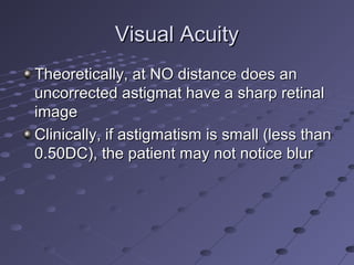 Visual AcuityVisual Acuity
Theoretically, at NO distance does anTheoretically, at NO distance does an
uncorrected astigmat have a sharp retinaluncorrected astigmat have a sharp retinal
imageimage
Clinically, if astigmatism is small (less thanClinically, if astigmatism is small (less than
0.50DC), the patient may not notice blur0.50DC), the patient may not notice blur
 