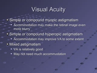 Visual AcuityVisual Acuity
Simple or compound myopic astigmatismSimple or compound myopic astigmatism

Accommodation may make the retinal image evenAccommodation may make the retinal image even
more blurrymore blurry
Simple or compound hyperopic astigmatismSimple or compound hyperopic astigmatism

Accommodation may improve VA to some extentAccommodation may improve VA to some extent
Mixed astigmatismMixed astigmatism

VA is relatively goodVA is relatively good

May not need much accommodationMay not need much accommodation
 