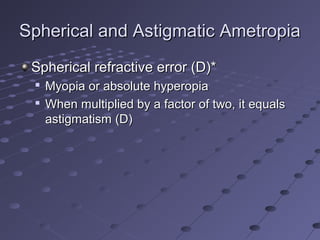 Spherical and Astigmatic AmetropiaSpherical and Astigmatic Ametropia
Spherical refractive error (D)*Spherical refractive error (D)*

Myopia or absolute hyperopiaMyopia or absolute hyperopia

When multiplied by a factor of two, it equalsWhen multiplied by a factor of two, it equals
astigmatism (D)astigmatism (D)
 