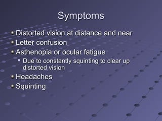 SymptomsSymptoms
Distorted vision at distance and nearDistorted vision at distance and near
Letter confusionLetter confusion
Asthenopia or ocular fatigueAsthenopia or ocular fatigue

Due to constantly squinting to clear upDue to constantly squinting to clear up
distorted visiondistorted vision
HeadachesHeadaches
SquintingSquinting
 