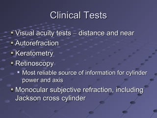 Clinical TestsClinical Tests
Visual acuity testsVisual acuity tests –– distance and neardistance and near
AutorefractionAutorefraction
KeratometryKeratometry
RetinoscopyRetinoscopy

Most reliable source of information for cylinderMost reliable source of information for cylinder
power and axispower and axis
Monocular subjective refraction, includingMonocular subjective refraction, including
Jackson cross cylinderJackson cross cylinder
 
