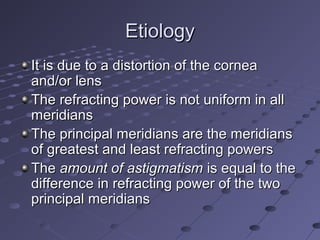 EtiologyEtiology
It is due to a distortion of the corneaIt is due to a distortion of the cornea
and/or lensand/or lens
The refracting power is not uniform in allThe refracting power is not uniform in all
meridiansmeridians
The principal meridians are the meridiansThe principal meridians are the meridians
of greatest and least refracting powersof greatest and least refracting powers
TheThe amount of astigmatismamount of astigmatism is equal to theis equal to the
difference in refracting power of the twodifference in refracting power of the two
principal meridiansprincipal meridians
 