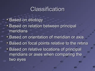 ClassificationClassification
Based on etiologyBased on etiology
Based on relation between principalBased on relation between principal
meridiansmeridians
Based on orientation of meridian or axisBased on orientation of meridian or axis
Based on focal points relative to the retinaBased on focal points relative to the retina
Based on relative locations of principalBased on relative locations of principal
meridians or axes when comparing themeridians or axes when comparing the
two eyestwo eyes
 