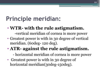 10
Principle meridian:
• WTR- with the rule astigmatism.
-vertical meridian of cornea is more power
• Greatest power is with in 30 degree of vertical
meridian. (60deg- 120 deg).
• ATR- against the rule astigmatism.
- horizontal meridian of cornea is more power
• Greatest power is with in 30 degree of
horizontal meridian(30deg-150deg).
 