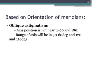 12
Based on Orientation of meridians:
• Oblique astigmatism:
- Axis position is not near to 90 and 180.
-Range of axis will be in 30-60deg and 120
and 150deg.
 