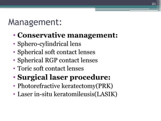 21
Management:
• Conservative management:
• Sphero-cylindrical lens
• Spherical soft contact lenses
• Spherical RGP contact lenses
• Toric soft contact lenses
• Surgical laser procedure:
• Photorefractive keratectomy(PRK)
• Laser in-situ keratomileusis(LASIK)
 