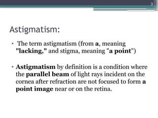 3
Astigmatism:
• The term astigmatism (from a, meaning
"lacking," and stigma, meaning "a point")
• Astigmatism by definition is a condition where
the parallel beam of light rays incident on the
cornea after refraction are not focused to form a
point image near or on the retina.
 
