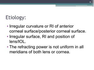 6
Etiology:
• Irregular curvature or RI of anterior
corneal surface/posterior corneal surface.
• Irregular surface, RI and position of
lens/IOL.
• The refracting power is not uniform in all
meridians of both lens or cornea.
 