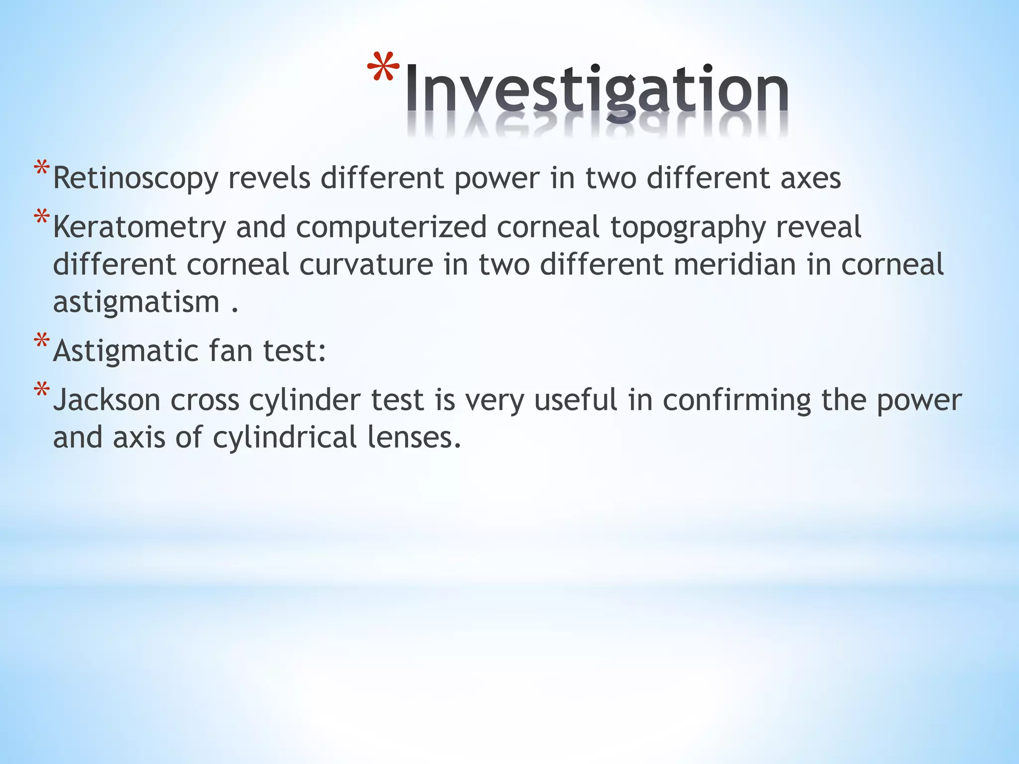 *
*Retinoscopy revels different power in two different axes
*Keratometry and computerized corneal topography reveal
different corneal curvature in two different meridian in corneal
astigmatism .
*Astigmatic fan test:
*Jackson cross cylinder test is very useful in confirming the power
and axis of cylindrical lenses.
 