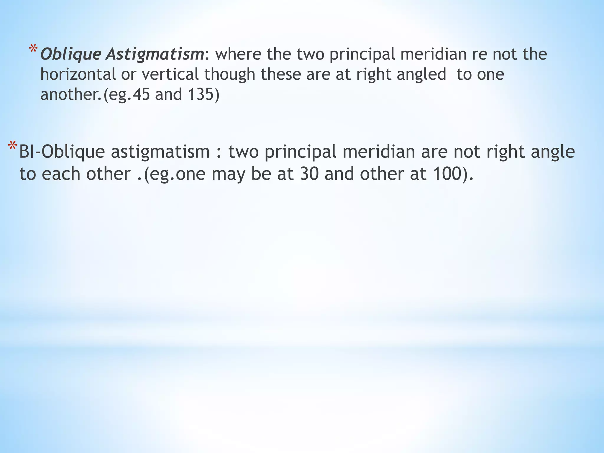 *Oblique Astigmatism: where the two principal meridian re not the
horizontal or vertical though these are at right angled to one
another.(eg.45 and 135)
*BI-Oblique astigmatism : two principal meridian are not right angle
to each other .(eg.one may be at 30 and other at 100).
 